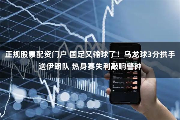 正规股票配资门户 国足又输球了！乌龙球3分拱手送伊朗队 热身赛失利敲响警钟
