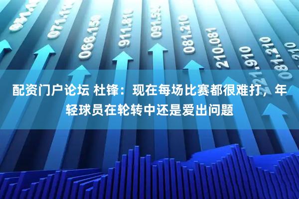 配资门户论坛 杜锋：现在每场比赛都很难打，年轻球员在轮转中还是爱出问题