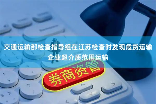 交通运输部检查指导组在江苏检查时发现危货运输企业超介质范围运输