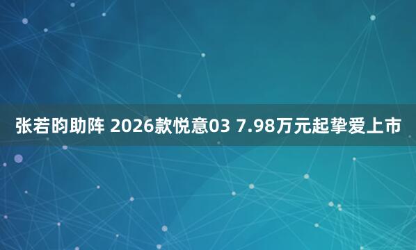 张若昀助阵 2026款悦意03 7.98万元起挚爱上市