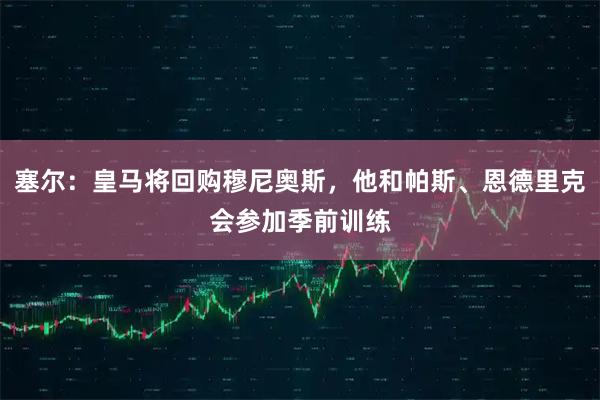 塞尔：皇马将回购穆尼奥斯，他和帕斯、恩德里克会参加季前训练