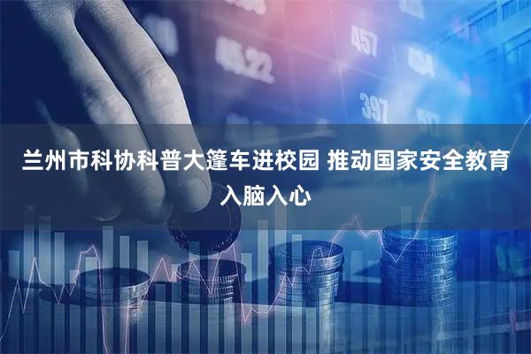 兰州市科协科普大篷车进校园 推动国家安全教育入脑入心