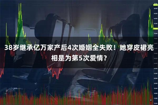 38岁继承亿万家产后4次婚姻全失败！她穿皮裙亮相是为第5次爱情？