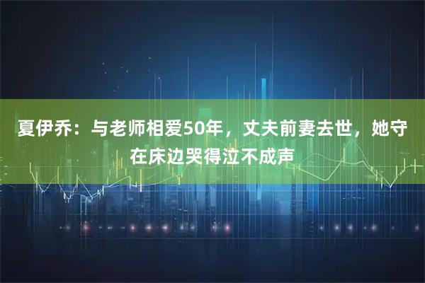 夏伊乔：与老师相爱50年，丈夫前妻去世，她守在床边哭得泣不成声