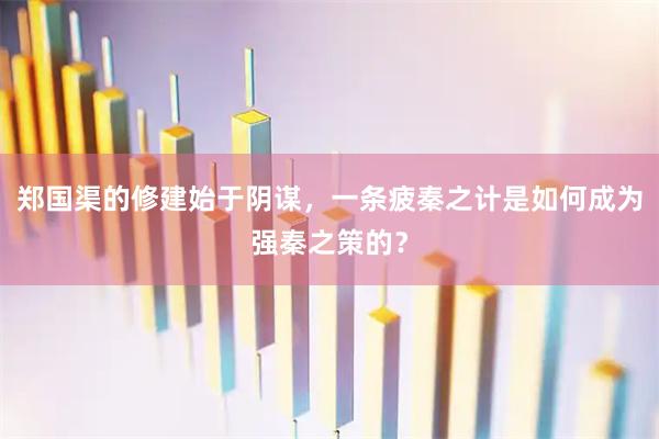 郑国渠的修建始于阴谋，一条疲秦之计是如何成为强秦之策的？