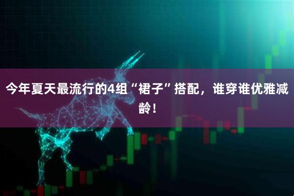 今年夏天最流行的4组“裙子”搭配，谁穿谁优雅减龄！