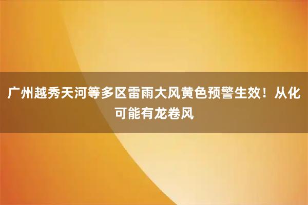 广州越秀天河等多区雷雨大风黄色预警生效！从化可能有龙卷风
