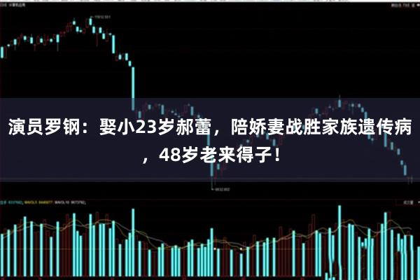 演员罗钢：娶小23岁郝蕾，陪娇妻战胜家族遗传病，48岁老来得子！