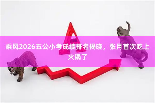 乘风2026五公小考成绩排名揭晓，张月首次吃上火锅了