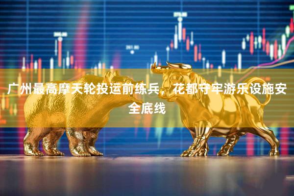 广州最高摩天轮投运前练兵，花都守牢游乐设施安全底线
