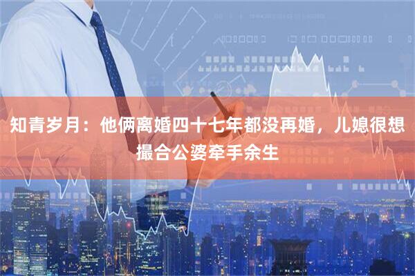 知青岁月：他俩离婚四十七年都没再婚，儿媳很想撮合公婆牵手余生