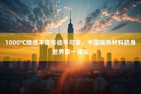1000℃烧透不变形徒手可拿，中国隔热材料跻身世界第一梯队