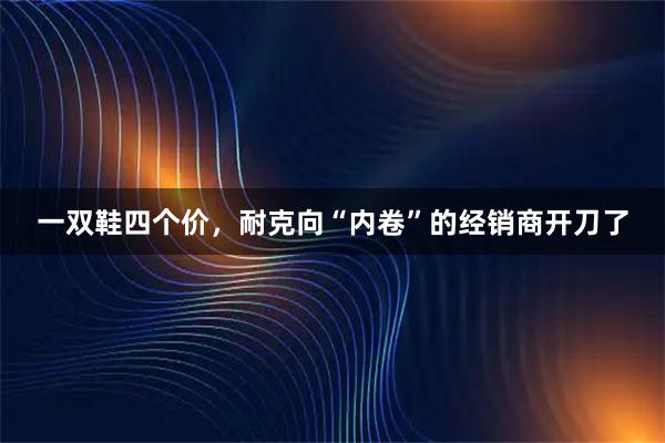 一双鞋四个价，耐克向“内卷”的经销商开刀了