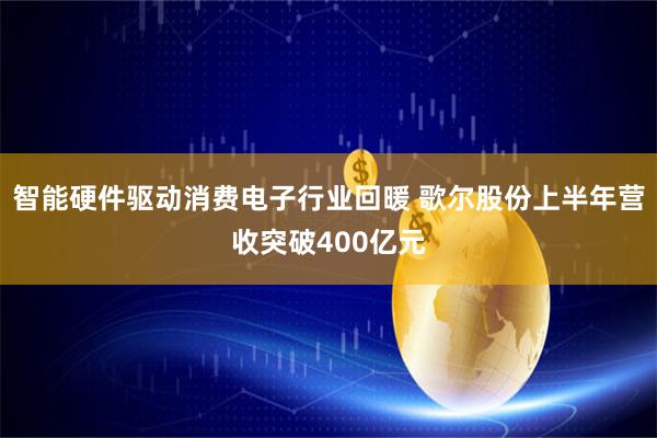 智能硬件驱动消费电子行业回暖 歌尔股份上半年营收突破400亿元