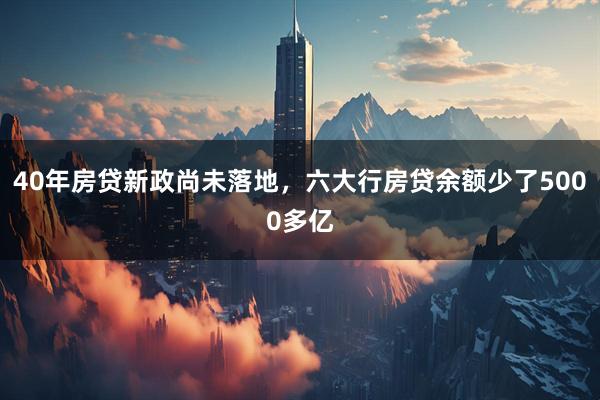 40年房贷新政尚未落地，六大行房贷余额少了5000多亿