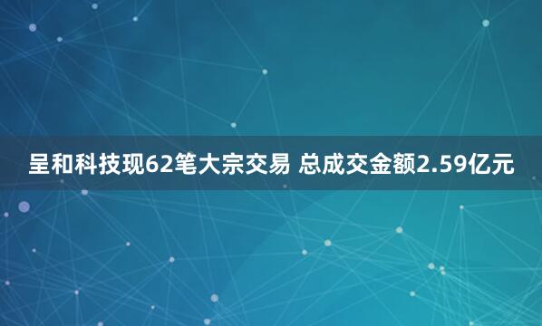 呈和科技现62笔大宗交易 总成交金额2.59亿元