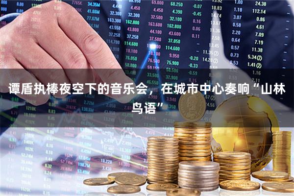 谭盾执棒夜空下的音乐会，在城市中心奏响“山林鸟语”
